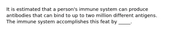 It is estimated that a person's immune system can produce antibodies that can bind to up to two million different antigens. The immune system accomplishes this feat by _____.