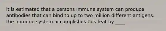 it is estimated that a persons immune system can produce antibodies that can bind to up to two million different antigens. the immune system accomplishes this feat by ____