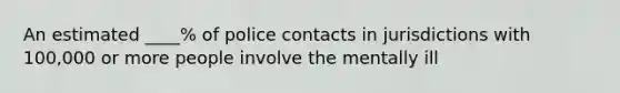 An estimated ____% of police contacts in jurisdictions with 100,000 or more people involve the mentally ill