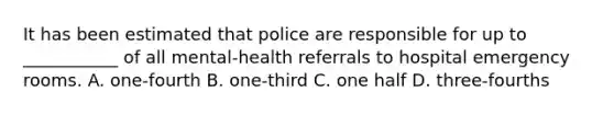 It has been estimated that police are responsible for up to ___________ of all mental-health referrals to hospital emergency rooms. A. one-fourth B. one-third C. one half D. three-fourths