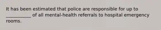 It has been estimated that police are responsible for up to ___________ of all mental-health referrals to hospital emergency rooms.