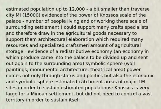 estimated population up to 12,000 - a bit smaller than traverse city MI (15000) evidence of the power of Knossos scale of the palace - number of people living and or working there scale of surrounding settlement ( could support many crafts specialists and therefore draw in the agricultural goods necessary to support them architectural elaboration which required many resources and specialized craftsmen amount of agricultural storage - evidence of a redistributive economy (an economy in which produce came into the palace to be divided up and sent out again to the surrounding area) symbolic sphere (wall paintings, monumental architecture, theatrical area) power comes not only through status and politics but also the economic and symbolic sphere estimated catchment areas of major LM sites in order to sustain estimated populations: Knossos is very large for a Minoan settlement, but did not need to control a vast territory in order to sustain itself