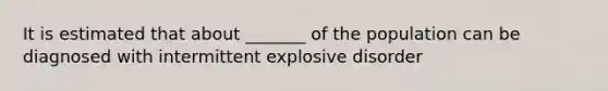 It is estimated that about _______ of the population can be diagnosed with intermittent explosive disorder