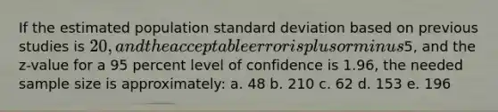 If the estimated population standard deviation based on previous studies is 20, and the acceptable error is plus or minus5, and the z-value for a 95 percent level of confidence is 1.96, the needed sample size is approximately: a. 48 b. 210 c. 62 d. 153 e. 196