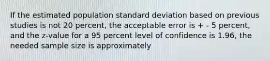 If the estimated population standard deviation based on previous studies is not 20 percent, the acceptable error is + - 5 percent, and the z-value for a 95 percent level of confidence is 1.96, the needed sample size is approximately