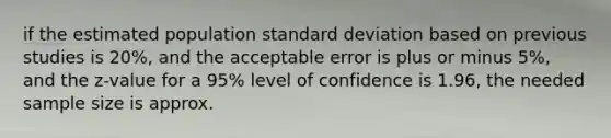 if the estimated population standard deviation based on previous studies is 20%, and the acceptable error is plus or minus 5%, and the z-value for a 95% level of confidence is 1.96, the needed sample size is approx.