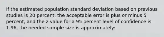 If the estimated population standard deviation based on previous studies is 20 percent, the acceptable error is plus or minus 5 percent, and the z-value for a 95 percent level of confidence is 1.96, the needed sample size is approximately: