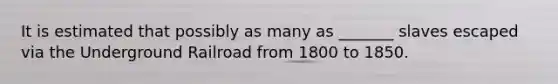 It is estimated that possibly as many as _______ slaves escaped via the Underground Railroad from 1800 to 1850.