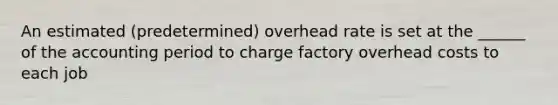 An estimated (predetermined) overhead rate is set at the ______ of the accounting period to charge factory overhead costs to each job