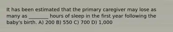 It has been estimated that the primary caregiver may lose as many as ________ hours of sleep in the first year following the baby's birth. A) 200 B) 550 C) 700 D) 1,000