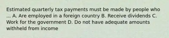 Estimated quarterly tax payments must be made by people who ... A. Are employed in a foreign country B. Receive dividends C. Work for the government D. Do not have adequate amounts withheld from income