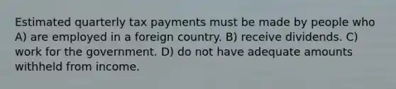 Estimated quarterly tax payments must be made by people who A) are employed in a foreign country. B) receive dividends. C) work for the government. D) do not have adequate amounts withheld from income.