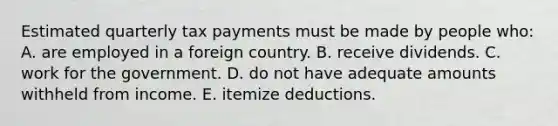 Estimated quarterly tax payments must be made by people who: A. are employed in a foreign country. B. receive dividends. C. work for the government. D. do not have adequate amounts withheld from income. E. itemize deductions.