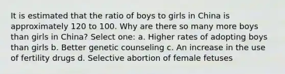 It is estimated that the ratio of boys to girls in China is approximately 120 to 100. Why are there so many more boys than girls in China? Select one: a. Higher rates of adopting boys than girls b. Better genetic counseling c. An increase in the use of fertility drugs d. Selective abortion of female fetuses