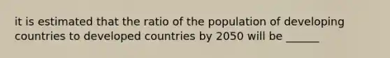 it is estimated that the ratio of the population of developing countries to developed countries by 2050 will be ______