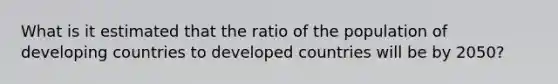 What is it estimated that the ratio of the population of developing countries to developed countries will be by 2050?