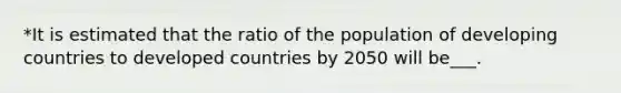 *It is estimated that the ratio of the population of developing countries to developed countries by 2050 will be___.