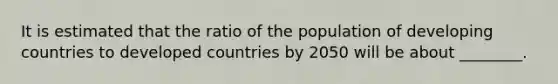 It is estimated that the ratio of the population of developing countries to developed countries by 2050 will be about ________.