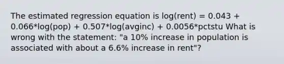 The estimated regression equation is log(rent) = 0.043 + 0.066*log(pop) + 0.507*log(avginc) + 0.0056*pctstu What is wrong with the statement: "a 10% increase in population is associated with about a 6.6% increase in rent"?