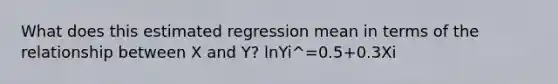 What does this estimated regression mean in terms of the relationship between X and Y? ln⁡Yi^=0.5+0.3Xi