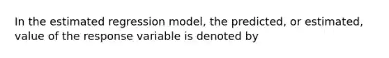 In the estimated regression model, the predicted, or estimated, value of the response variable is denoted by