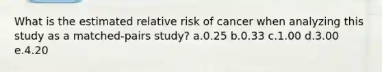 What is the estimated relative risk of cancer when analyzing this study as a matched-pairs study? a.0.25 b.0.33 c.1.00 d.3.00 e.4.20