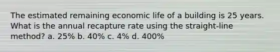 The estimated remaining economic life of a building is 25 years. What is the annual recapture rate using the straight-line method? a. 25% b. 40% c. 4% d. 400%