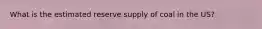 What is the estimated reserve supply of coal in the US?