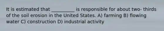 It is estimated that __________ is responsible for about two- thirds of the <a href='https://www.questionai.com/knowledge/kPw5GrAkRF-soil-erosion' class='anchor-knowledge'>soil erosion</a> in the United States. A) farming B) flowing water C) construction D) industrial activity