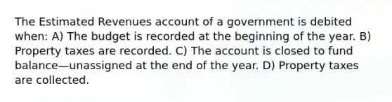 The Estimated Revenues account of a government is debited when: A) The budget is recorded at the beginning of the year. B) Property taxes are recorded. C) The account is closed to fund balance—unassigned at the end of the year. D) Property taxes are collected.