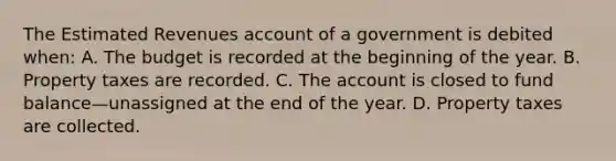 The Estimated Revenues account of a government is debited when: A. The budget is recorded at the beginning of the year. B. Property taxes are recorded. C. The account is closed to fund balance—unassigned at the end of the year. D. Property taxes are collected.