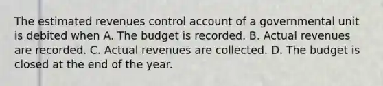 The estimated revenues control account of a governmental unit is debited when A. The budget is recorded. B. Actual revenues are recorded. C. Actual revenues are collected. D. The budget is closed at the end of the year.