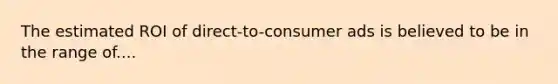 The estimated ROI of direct-to-consumer ads is believed to be in the range of....