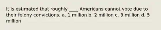 It is estimated that roughly ____ Americans cannot vote due to their felony convictions. a. ​1 million b. ​2 million c. ​3 million d. ​5 million