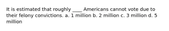 It is estimated that roughly ____ Americans cannot vote due to their felony convictions. a. 1 million b. 2 million c. 3 million d. 5 million