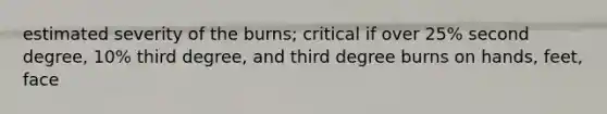 estimated severity of the burns; critical if over 25% second degree, 10% third degree, and third degree burns on hands, feet, face