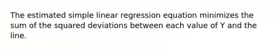 The estimated simple linear regression equation minimizes the sum of the squared deviations between each value of Y and the line.