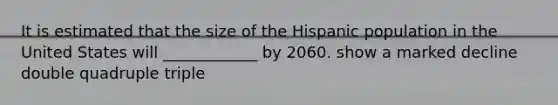 It is estimated that the size of the Hispanic population in the United States will ____________ by 2060. show a marked decline double quadruple triple