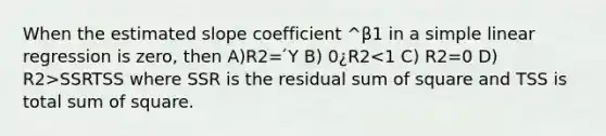 When the estimated slope coefficient ^β1 in a simple linear regression is zero, then A)R2= ́Y B) 0¿R2 SSRTSS where SSR is the residual sum of square and TSS is total sum of square.