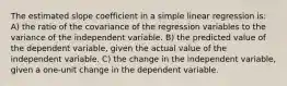 The estimated slope coefficient in a simple linear regression is: A) the ratio of the covariance of the regression variables to the variance of the independent variable. B) the predicted value of the dependent variable, given the actual value of the independent variable. C) the change in the independent variable, given a one-unit change in the dependent variable.