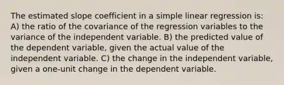 The estimated slope coefficient in a simple linear regression is: A) the ratio of the covariance of the regression variables to the variance of the independent variable. B) the predicted value of the dependent variable, given the actual value of the independent variable. C) the change in the independent variable, given a one-unit change in the dependent variable.