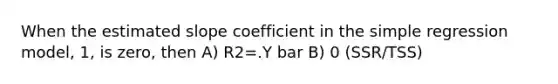 When the estimated slope coefficient in the simple regression model, 1, is zero, then A) R2=.Y bar B) 0 (SSR/TSS)