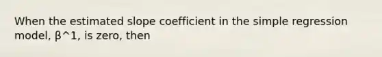 When the estimated slope coefficient in the simple regression​ model, β^1​, is​ zero, then