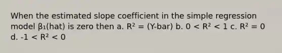 When the estimated slope coefficient in the simple regression model β₁(hat) is zero then a. R² = (Y-bar) b. 0 < R² < 1 c. R² = 0 d. -1 < R² < 0