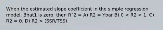 When the estimated slope coefficient in the simple regression model, Bhat1 is zero, then Rˆ2 = A) R2 = Ybar B) 0 (SSR/TSS).