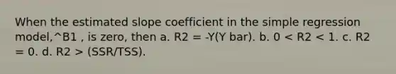 When the estimated slope coefficient in the simple regression model,^B1 , is zero, then a. R2 = -Y(Y bar). b. 0 (SSR/TSS).