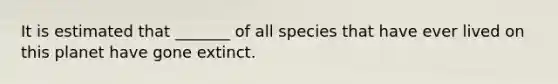 It is estimated that _______ of all species that have ever lived on this planet have gone extinct.