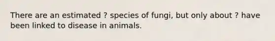 There are an estimated ? species of fungi, but only about ? have been linked to disease in animals.