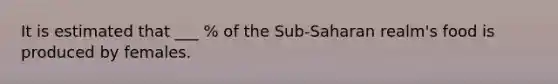 It is estimated that ___ % of the Sub-Saharan realm's food is produced by females.