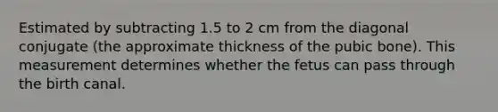 Estimated by subtracting 1.5 to 2 cm from the diagonal conjugate (the approximate thickness of the pubic bone). This measurement determines whether the fetus can pass through the birth canal.